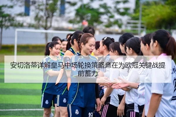 安切洛蒂详解皇马中场轮换策略意在为欧冠关键战提前蓄力