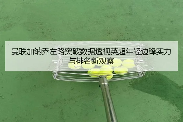 曼联加纳乔左路突破数据透视英超年轻边锋实力与排名新观察