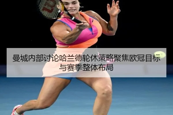 曼城内部讨论哈兰德轮休策略聚焦欧冠目标与赛季整体布局
