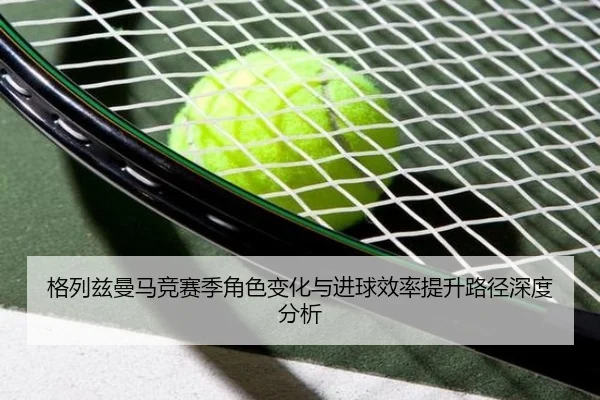 格列兹曼马竞赛季角色变化与进球效率提升路径深度分析