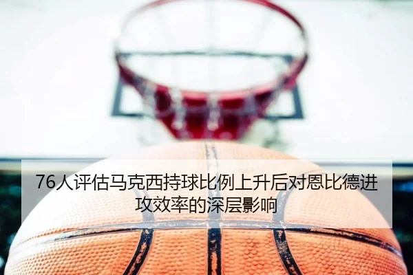 76人评估马克西持球比例上升后对恩比德进攻效率的深层影响