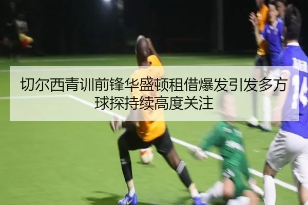 切尔西青训前锋华盛顿租借爆发引发多方球探持续高度关注