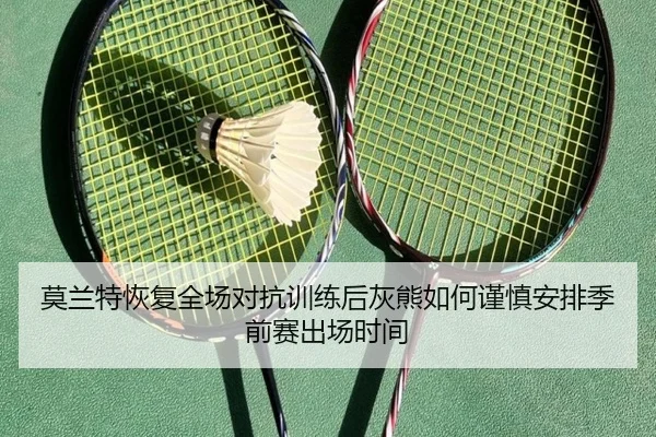 莫兰特恢复全场对抗训练后灰熊如何谨慎安排季前赛出场时间