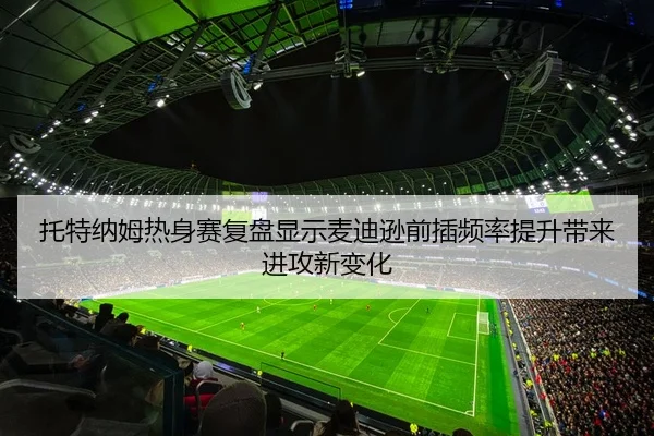 托特纳姆热身赛复盘显示麦迪逊前插频率提升带来进攻新变化